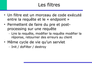 Les filtres Un filtre est un morceau de code exécuté entre la requête et le « endpoint » Permettent de faire du pre et post-processing sur une requête Lire la requête, modifier la requête modifier la réponse, retourner des erreurs au client Même cycle de vie qu’un servlet Init / doFilter / destroy 
