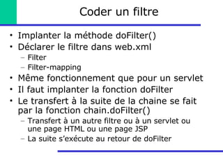 Coder un filtre Implanter la méthode doFilter() Déclarer le filtre dans web.xml Filter Filter-mapping Même fonctionnement que pour un servlet Il faut implanter la fonction doFilter Le transfert à la suite de la chaine se fait par la fonction chain.doFilter() Transfert à un autre filtre ou à un servlet ou une page HTML ou une page JSP La suite s’exécute au retour de doFilter 