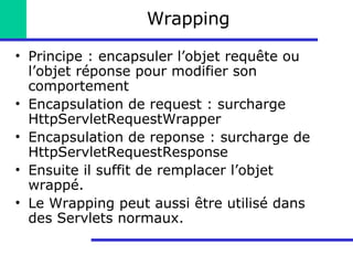 Wrapping Principe : encapsuler l’objet requête ou l’objet réponse pour modifier son comportement Encapsulation de request : surcharge HttpServletRequestWrapper Encapsulation de reponse : surcharge de HttpServletRequestResponse Ensuite il suffit de remplacer l’objet wrappé. Le Wrapping peut aussi être utilisé dans des Servlets normaux. 