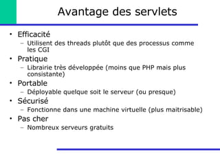 Avantage des servlets Efficacité Utilisent des threads plutôt que des processus comme les CGI Pratique Librairie très développée (moins que PHP mais plus consistante) Portable Déployable quelque soit le serveur (ou presque) Sécurisé Fonctionne dans une machine virtuelle (plus maitrisable) Pas cher Nombreux serveurs gratuits 