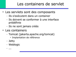 Les containers de servlet Les servlets sont des composants Ils s'exécutent dans un container Ils doivent se conformer à une interface prédéfinie Ils ne sont jamais créés Les containers Tomcat (jakarta.apache.org/tomcat) Implantation de référence Jetty Weblogic ... 