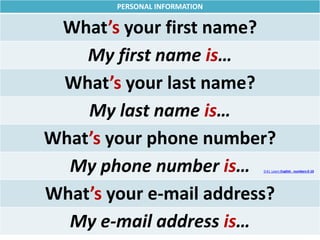PERSONAL INFORMATION
What’s your first name?
My first name is…
What’s your last name?
My last name is…
What’s your phone number?
My phone number is…
What’s your e-mail address?
My e-mail address is…
0:41 Learn English - numbers 0-10
 