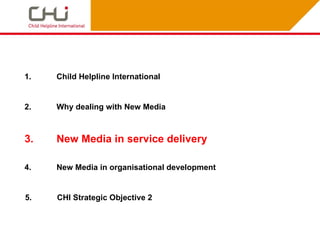 1.   Child Helpline International


2.   Why dealing with New Media



3.   New Media in service delivery

4.   New Media in organisational development


5.   CHI Strategic Objective 2
 