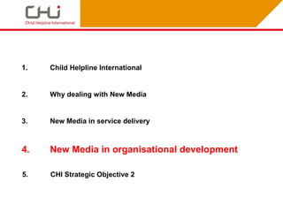 1.   Child Helpline International


2.   Why dealing with New Media


3.   New Media in service delivery



4.   New Media in organisational development

5.   CHI Strategic Objective 2
 