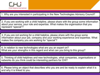 1. Why are you interested in participating in the New Technologies Advisory Council?

2. If you are working with a child helpline, please share with the group some information
about your service, your role and expertise. What makes the organisation that you
represent “special”?


3. If you are not working for a child helpline, please share with the group some
information about your job, company and your working experience and expertise. What
makes the company you are working for “special”?

4. In relation to new technologies what are you an expert on?
What are your strengths in this regard and what can you bring to this group?

5. Thinking of child helplines and new technologies, what companies, organisations or
networks do you think could be interesting partners for CHI?

6. Please bring an object that describes who you are and be ready to explain what it is
and why it is linked to you.
 