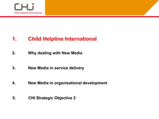1.   Child Helpline International

2.   Why dealing with New Media


3.   New Media in service delivery


4.   New Media in organisational development


5.   CHI Strategic Objective 2
 