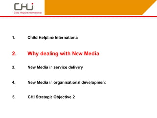 1.   Child Helpline International



2.   Why dealing with New Media

3.   New Media in service delivery


4.   New Media in organisational development


5.   CHI Strategic Objective 2
 
