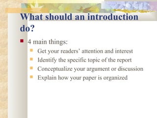 What should an introduction
do?
 4 main things:
 Get your readers’ attention and interest
 Identify the specific topic of the report
 Conceptualize your argument or discussion
 Explain how your paper is organized
 