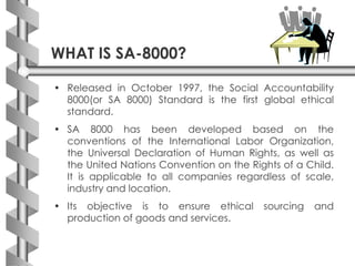 WHAT IS SA-8000?
• Released in October 1997, the Social Accountability
8000(or SA 8000) Standard is the first global ethical
standard.
• SA 8000 has been developed based on the
conventions of the International Labor Organization,
the Universal Declaration of Human Rights, as well as
the United Nations Convention on the Rights of a Child.
It is applicable to all companies regardless of scale,
industry and location.
• Its objective is to ensure ethical sourcing and
production of goods and services.
 