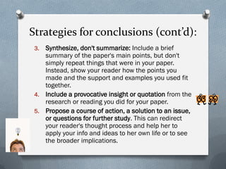 Strategies for conclusions (cont’d):
 3. Synthesize, don't summarize: Include a brief
    summary of the paper's main points, but don't
    simply repeat things that were in your paper.
    Instead, show your reader how the points you
    made and the support and examples you used fit
    together.
 4. Include a provocative insight or quotation from the
    research or reading you did for your paper.
 5. Propose a course of action, a solution to an issue,
    or questions for further study. This can redirect
    your reader's thought process and help her to
    apply your info and ideas to her own life or to see
    the broader implications.
 