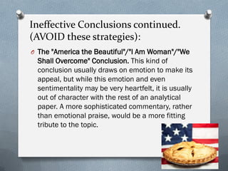 Ineffective Conclusions continued.
(AVOID these strategies):
O The "America the Beautiful"/"I Am Woman"/"We
 Shall Overcome" Conclusion. This kind of
 conclusion usually draws on emotion to make its
 appeal, but while this emotion and even
 sentimentality may be very heartfelt, it is usually
 out of character with the rest of an analytical
 paper. A more sophisticated commentary, rather
 than emotional praise, would be a more fitting
 tribute to the topic.
 