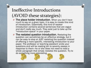 Ineffective Introductions
(AVOID these strategies):
O The place holder introduction. When you don't have
  much to say on a given topic, it is easy to create this kind
  of introduction. Essentially, this kind of weaker
  introduction contains several sentences that are vague
  and don't really say much. They exist just to take up the
  "introduction space" in your paper.
O The restated question introduction. Restating the
  question can sometimes be an effective strategy, but it
  can be easy to stop at JUST restating the question instead
  of offering a more specific, interesting introduction to your
  paper. The professor or teaching assistant wrote your
  questions and will be reading ten to seventy essays in
  response to them—he or she does not need to read a
  whole paragraph that simply restates the question. Try to
  do something more interesting.
 