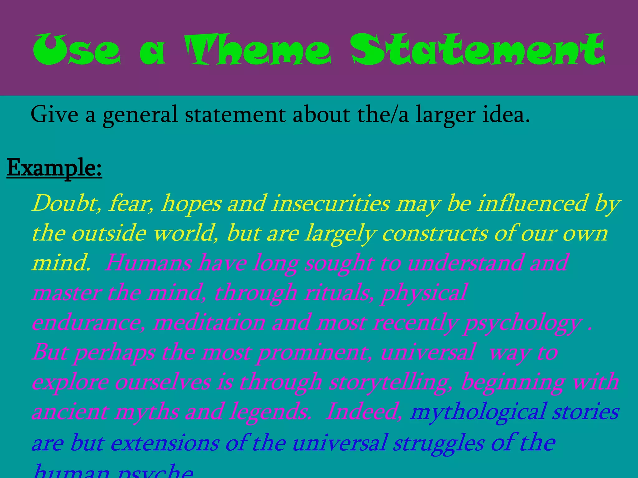Use a Theme Statement
 Give a general statement about the/a larger idea.

Example:
 Doubt, fear, hopes and insecurities may be influenced by
 the outside world, but are largely constructs of our own
 mind. Humans have long sought to understand and
 master the mind, through rituals, physical
 endurance, meditation and most recently psychology .
 But perhaps the most prominent, universal way to
 explore ourselves is through storytelling, beginning with
 ancient myths and legends. Indeed, mythological stories
 are but extensions of the universal struggles of the
 