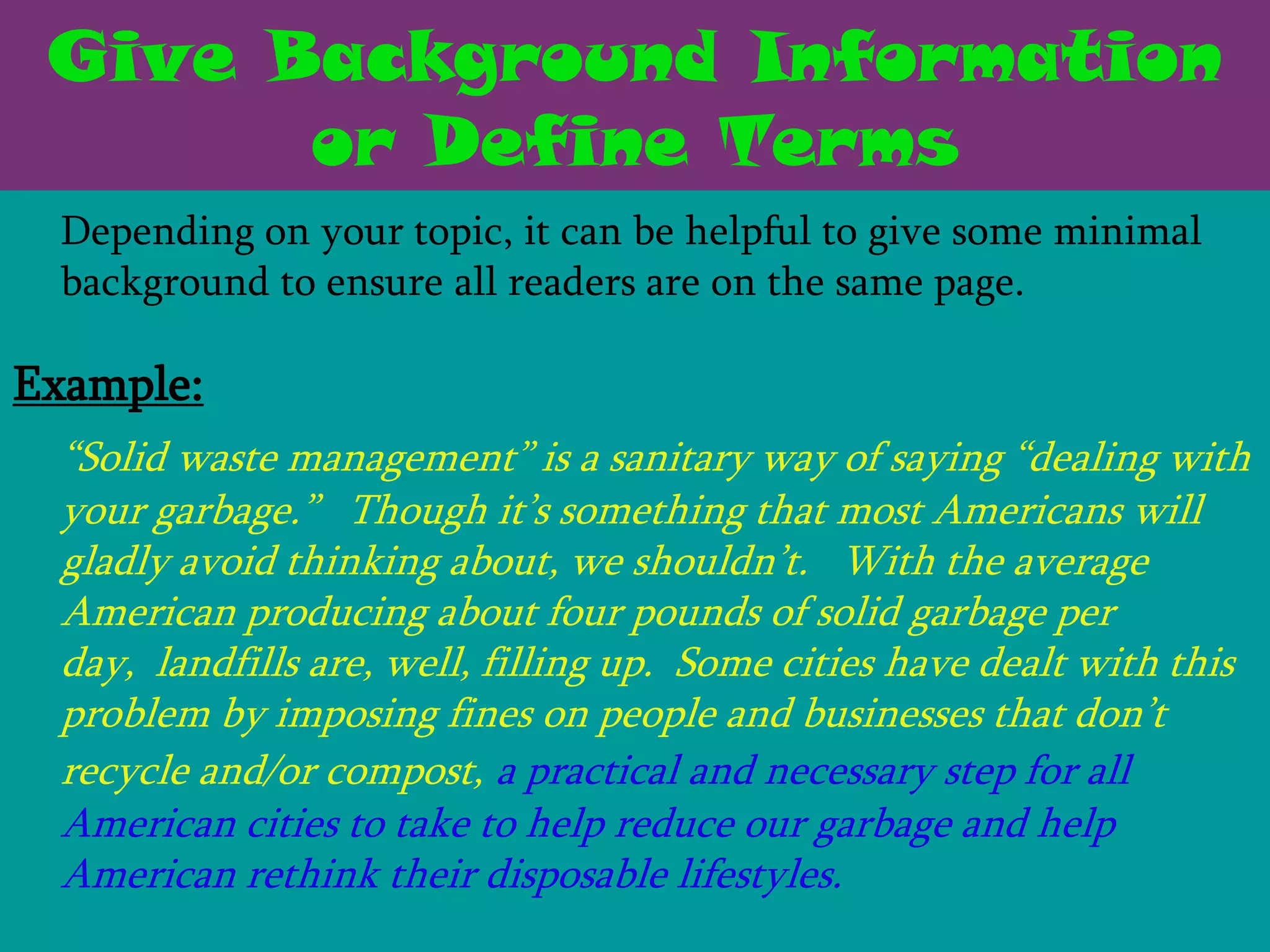 Give Background Information
       or Define Terms
 Depending on your topic, it can be helpful to give some minimal
 background to ensure all readers are on the same page.

Example:
 ―Solid waste management‖ is a sanitary way of saying ―dealing with
 your garbage.‖ Though it’s something that most Americans will
 gladly avoid thinking about, we shouldn’t. With the average
 American producing about four pounds of solid garbage per
 day, landfills are, well, filling up. Some cities have dealt with this
 problem by imposing fines on people and businesses that don’t
 recycle and/or compost, a practical and necessary step for all
 American cities to take to help reduce our garbage and help
 American rethink their disposable lifestyles.
 