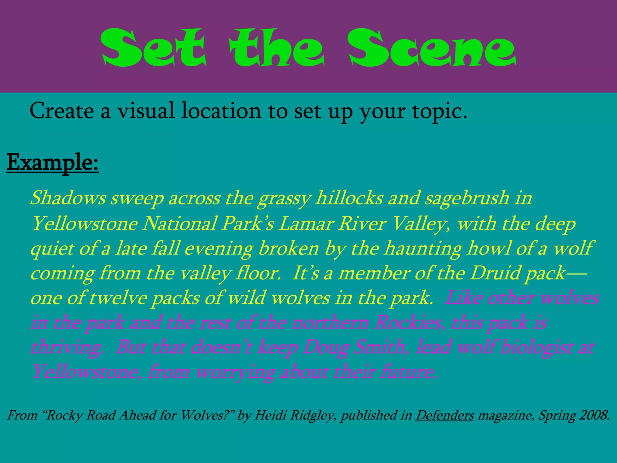 Set the Scene
   Create a visual location to set up your topic.

Example:
   Shadows sweep across the grassy hillocks and sagebrush in
   Yellowstone National Park’s Lamar River Valley, with the deep
   quiet of a late fall evening broken by the haunting howl of a wolf
   coming from the valley floor. It’s a member of the Druid pack—
   one of twelve packs of wild wolves in the park. Like other wolves
   in the park and the rest of the northern Rockies, this pack is
   thriving. But that doesn’t keep Doug Smith, lead wolf biologist at
   Yellowstone, from worrying about their future.
From ―Rocky Road Ahead for Wolves?‖ by Heidi Ridgley, published in Defenders magazine, Spring 2008.
 