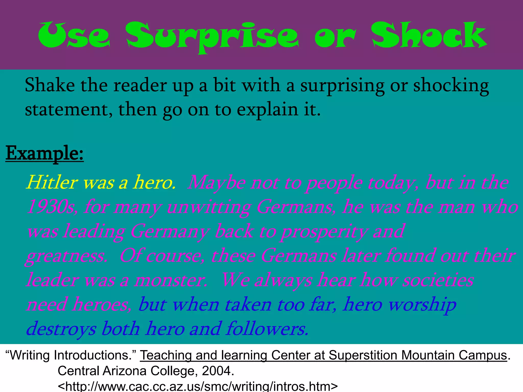 Use Surprise or Shock
   Shake the reader up a bit with a surprising or shocking
   statement, then go on to explain it.

Example:
   Hitler was a hero. Maybe not to people today, but in the
   1930s, for many unwitting Germans, he was the man who
   was leading Germany back to prosperity and
   greatness. Of course, these Germans later found out their
   leader was a monster. We always hear how societies
   need heroes, but when taken too far, hero worship
   destroys both hero and followers.
“Writing Introductions.” Teaching and learning Center at Superstition Mountain Campus.
          Central Arizona College, 2004.
          <http://www.cac.cc.az.us/smc/writing/intros.htm>
 