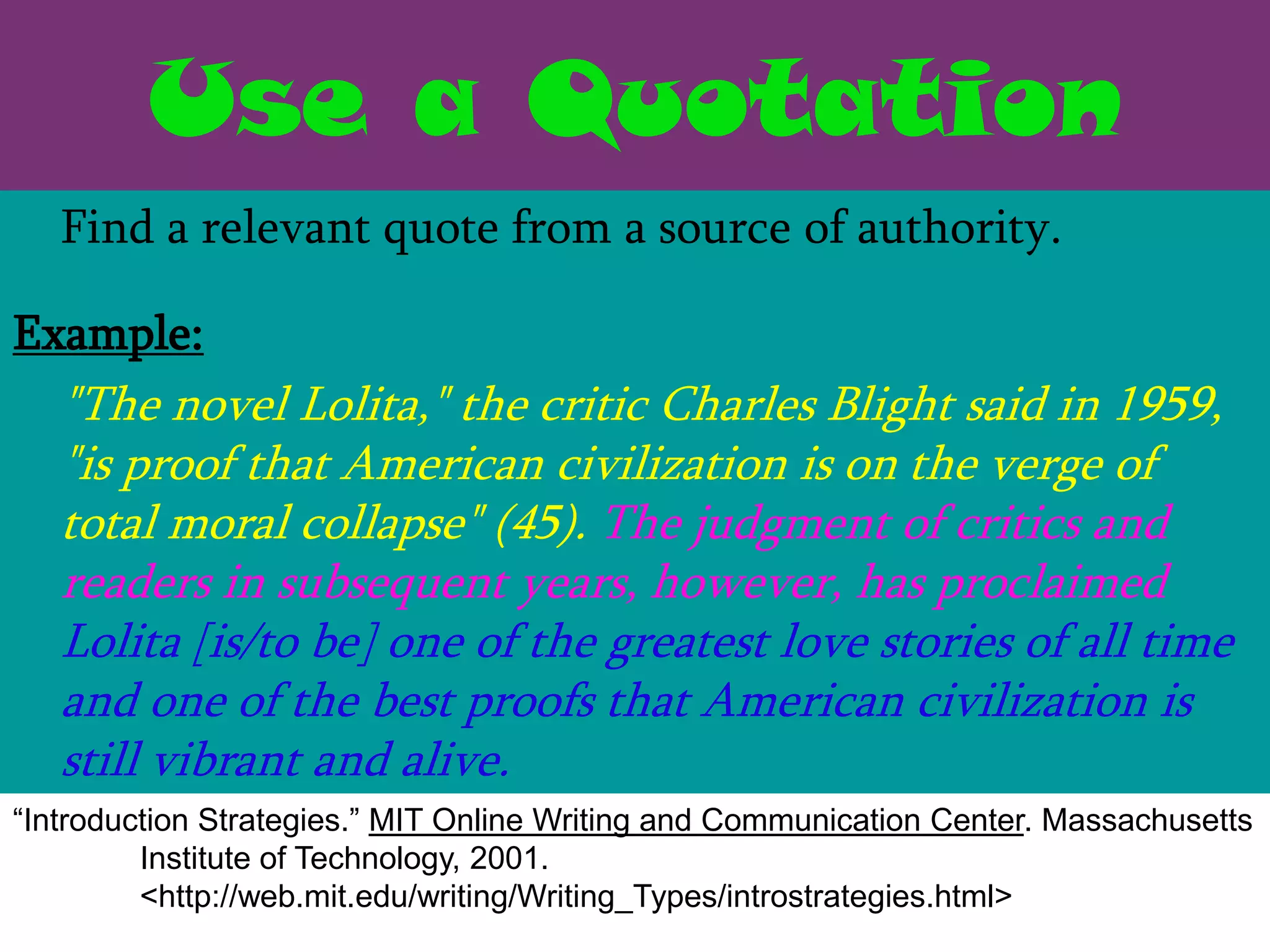Use a Quotation
   Find a relevant quote from a source of authority.

Example:
   "The novel Lolita," the critic Charles Blight said in 1959,
   "is proof that American civilization is on the verge of
   total moral collapse" (45). The judgment of critics and
   readers in subsequent years, however, has proclaimed
   Lolita [is/to be] one of the greatest love stories of all time
   and one of the best proofs that American civilization is
   still vibrant and alive.
“Introduction Strategies.” MIT Online Writing and Communication Center. Massachusetts
         Institute of Technology, 2001.
         <http://web.mit.edu/writing/Writing_Types/introstrategies.html>
 