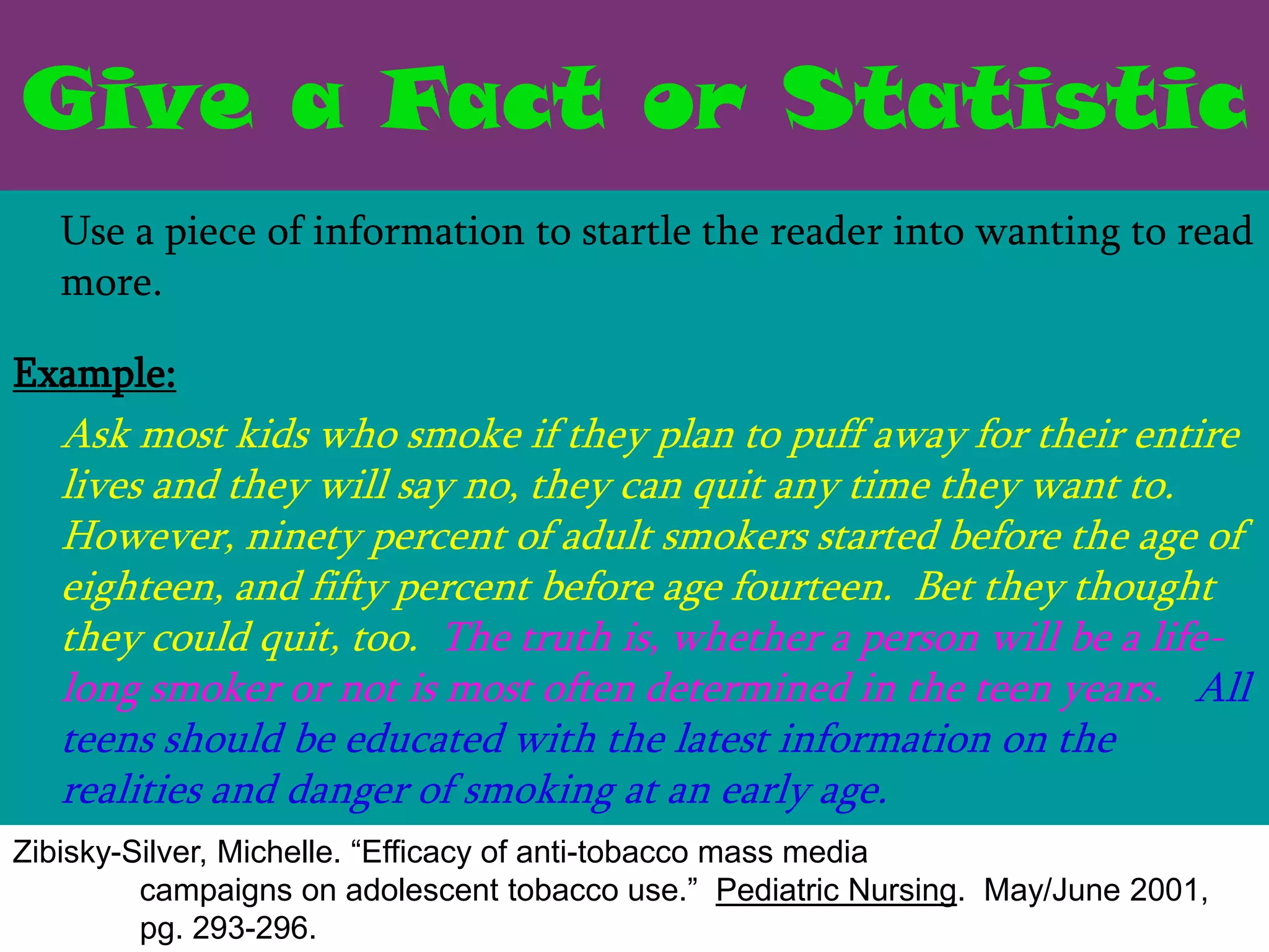 Give a Fact or Statistic
   Use a piece of information to startle the reader into wanting to read
   more.

Example:
   Ask most kids who smoke if they plan to puff away for their entire
   lives and they will say no, they can quit any time they want to.
   However, ninety percent of adult smokers started before the age of
   eighteen, and fifty percent before age fourteen. Bet they thought
   they could quit, too. The truth is, whether a person will be a life-
   long smoker or not is most often determined in the teen years. All
   teens should be educated with the latest information on the
   realities and danger of smoking at an early age.
Zibisky-Silver, Michelle. “Efficacy of anti-tobacco mass media
         campaigns on adolescent tobacco use.” Pediatric Nursing. May/June 2001,
         pg. 293-296.
 