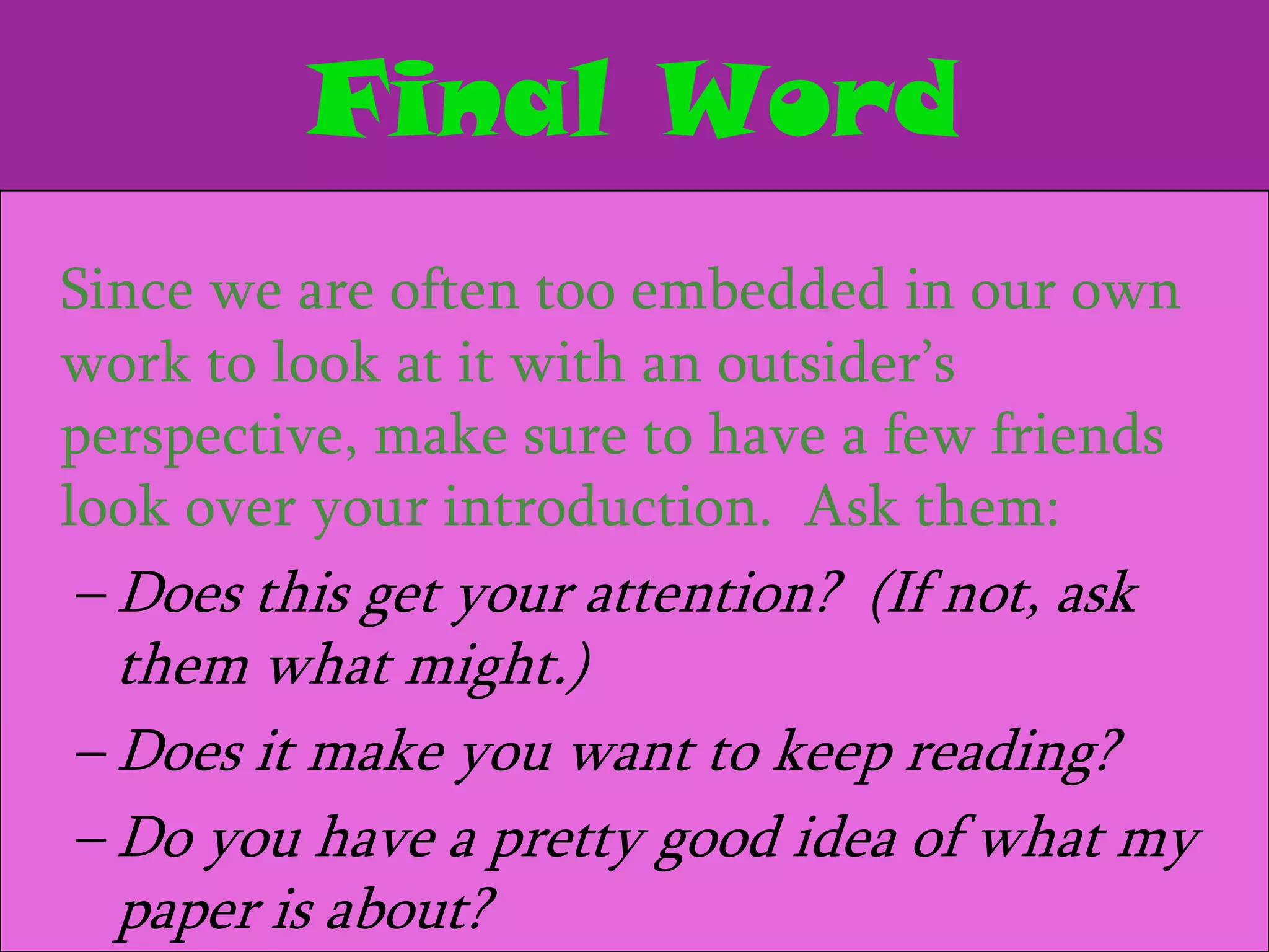 Final Word
Since we are often too embedded in our own
work to look at it with an outsider’s
perspective, make sure to have a few friends
look over your introduction. Ask them:
 – Does this get your attention? (If not, ask
  them what might.)
– Does it make you want to keep reading?
– Do you have a pretty good idea of what my
  paper is about?
 