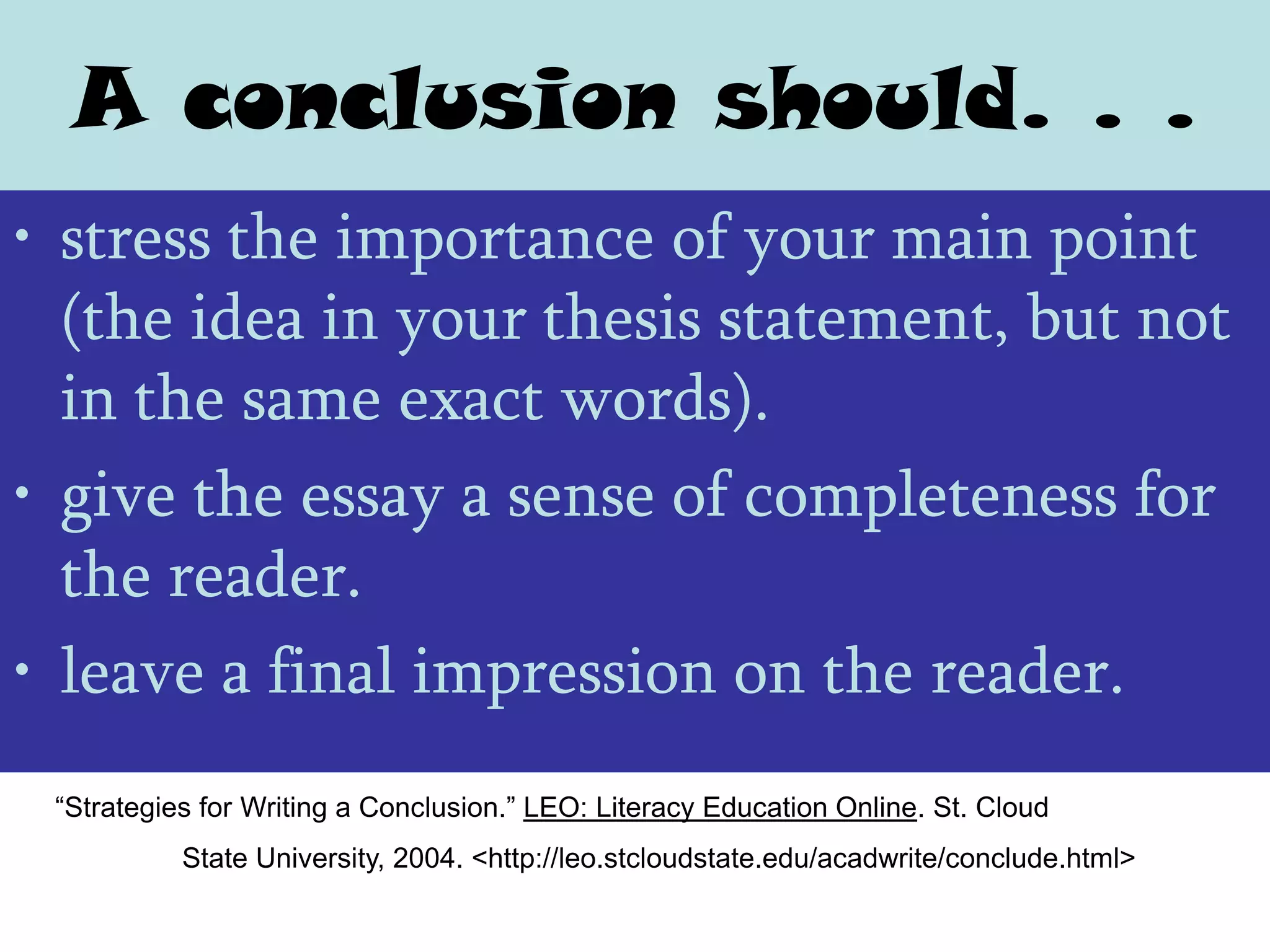 A conclusion should. . .
• stress the importance of your main point
  (the idea in your thesis statement, but not
  in the same exact words).
• give the essay a sense of completeness for
  the reader.
• leave a final impression on the reader.
 “Strategies for Writing a Conclusion.” LEO: Literacy Education Online. St. Cloud
           State University, 2004. <http://leo.stcloudstate.edu/acadwrite/conclude.html>
 