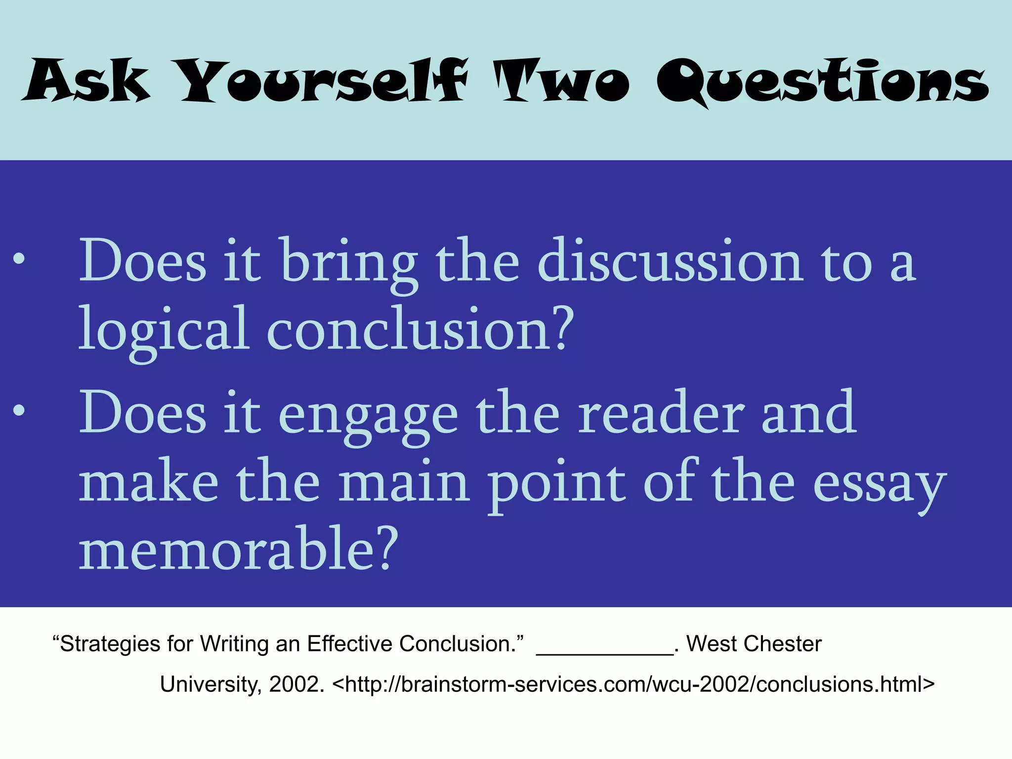 Ask Yourself Two Questions


• Does it bring the discussion to a
  logical conclusion?
• Does it engage the reader and
  make the main point of the essay
  memorable?
 “Strategies for Writing an Effective Conclusion.” ___________. West Chester
           University, 2002. <http://brainstorm-services.com/wcu-2002/conclusions.html>
 