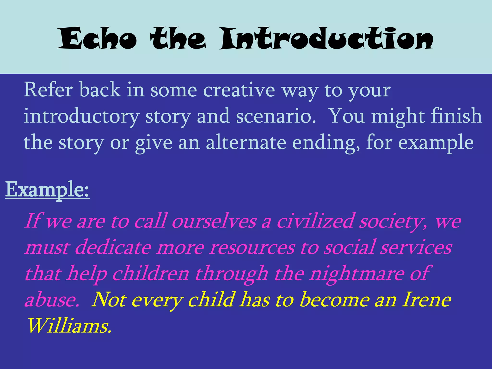 Echo the Introduction
 Refer back in some creative way to your
 introductory story and scenario. You might finish
 the story or give an alternate ending, for example

Example:
 If we are to call ourselves a civilized society, we
 must dedicate more resources to social services
 that help children through the nightmare of
 abuse. Not every child has to become an Irene
 Williams.
 
