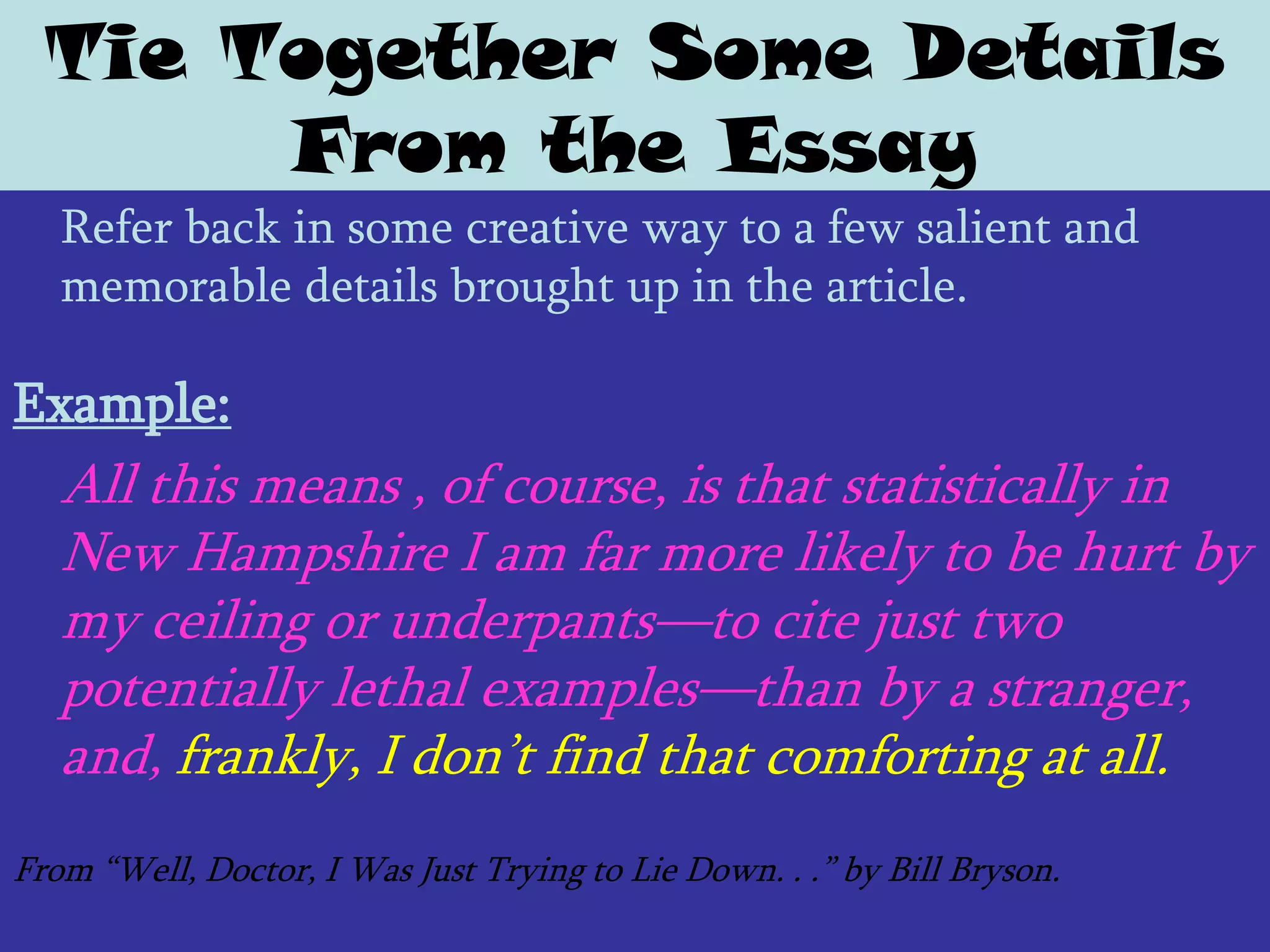 Tie Together Some Details
       From the Essay
   Refer back in some creative way to a few salient and
   memorable details brought up in the article.

Example:
   All this means , of course, is that statistically in
   New Hampshire I am far more likely to be hurt by
   my ceiling or underpants—to cite just two
   potentially lethal examples—than by a stranger,
   and, frankly, I don’t find that comforting at all.
From ―Well, Doctor, I Was Just Trying to Lie Down. . .‖ by Bill Bryson.
 