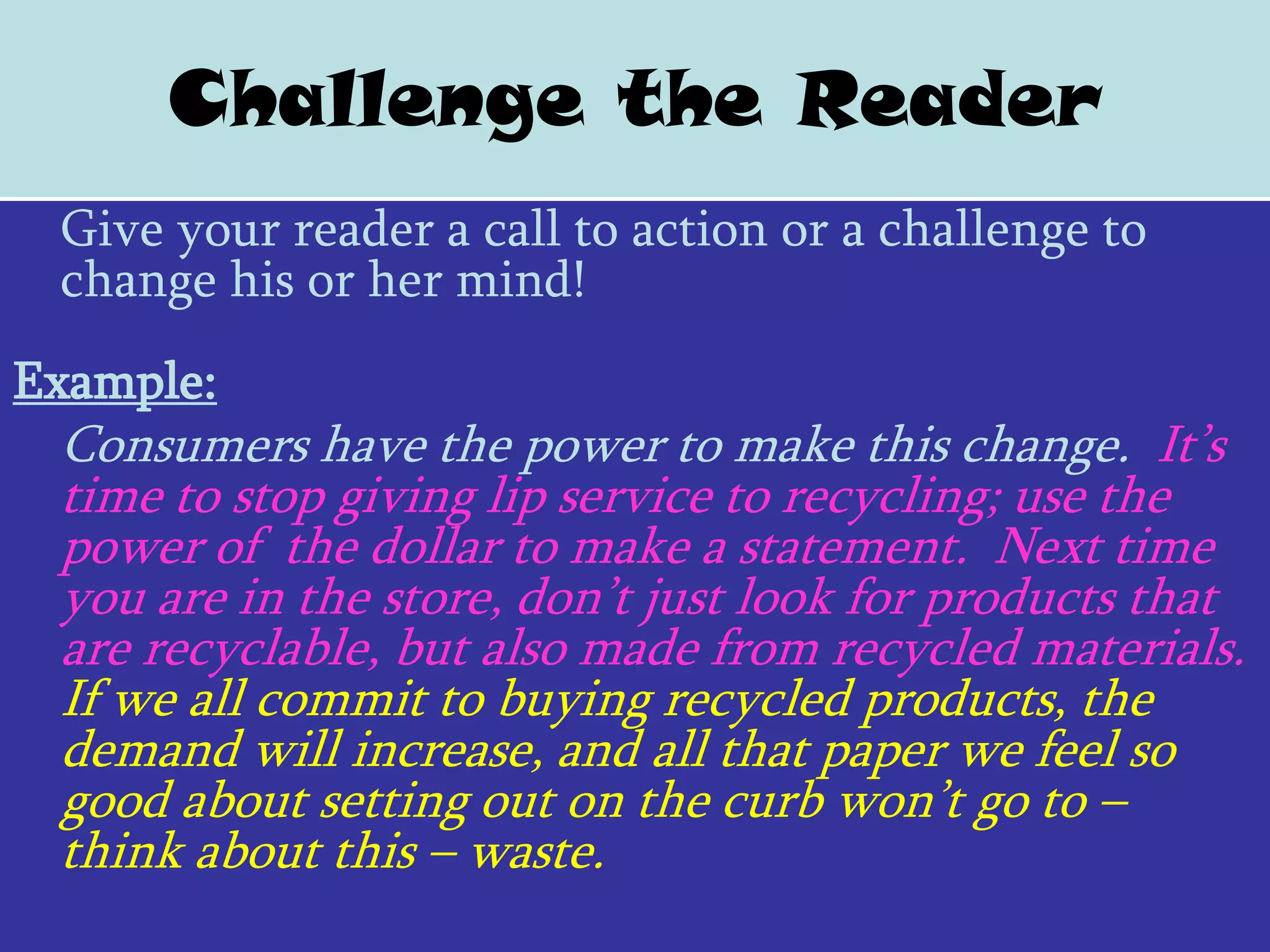 Challenge the Reader
 Give your reader a call to action or a challenge to
 change his or her mind!
Example:
 Consumers have the power to make this change. It’s
 time to stop giving lip service to recycling; use the
 power of the dollar to make a statement. Next time
 you are in the store, don’t just look for products that
 are recyclable, but also made from recycled materials.
 If we all commit to buying recycled products, the
 demand will increase, and all that paper we feel so
 good about setting out on the curb won’t go to –
 think about this – waste.
 