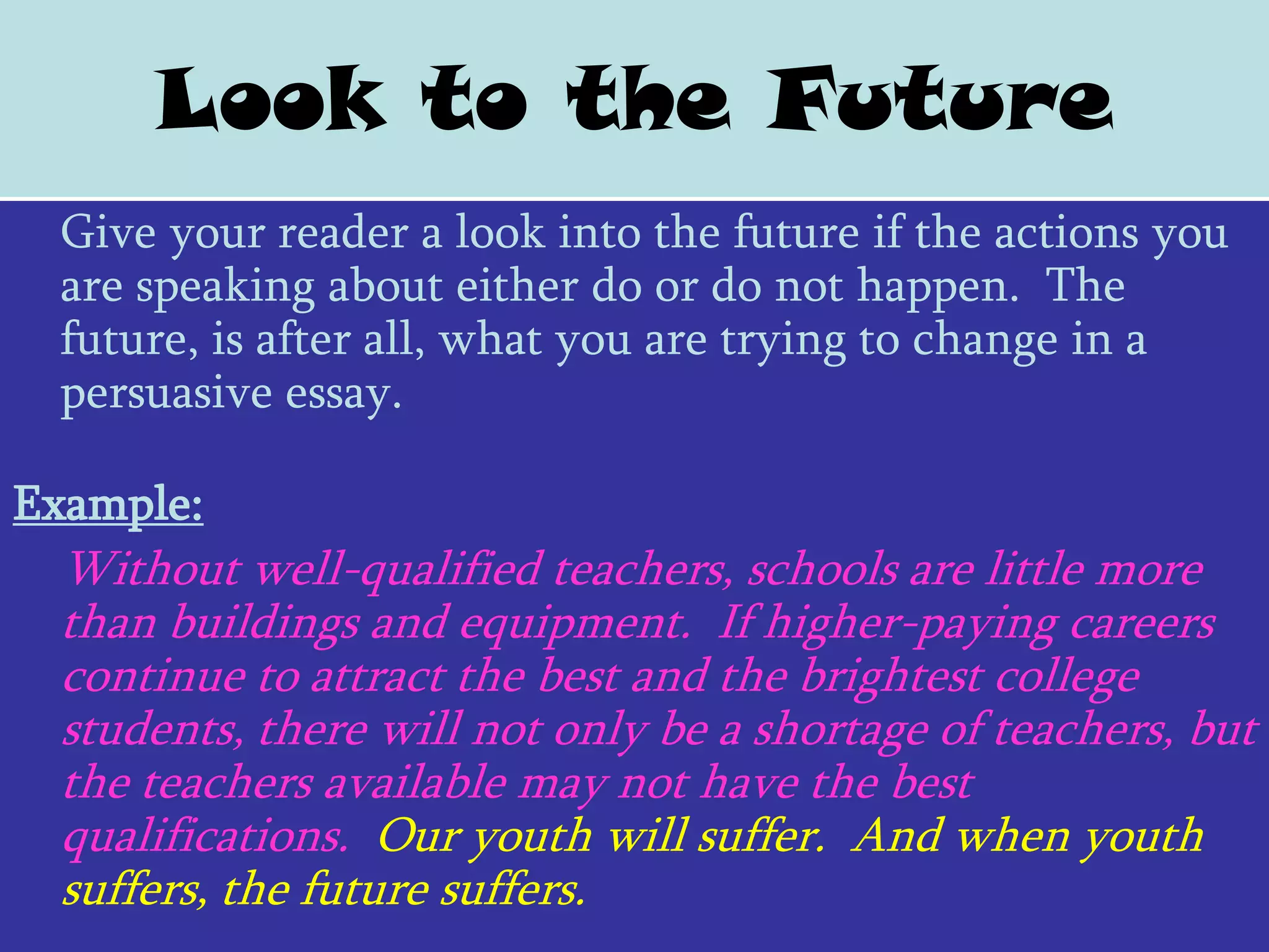Look to the Future
 Give your reader a look into the future if the actions you
 are speaking about either do or do not happen. The
 future, is after all, what you are trying to change in a
 persuasive essay.

Example:
 Without well-qualified teachers, schools are little more
 than buildings and equipment. If higher-paying careers
 continue to attract the best and the brightest college
 students, there will not only be a shortage of teachers, but
 the teachers available may not have the best
 qualifications. Our youth will suffer. And when youth
 suffers, the future suffers.
 