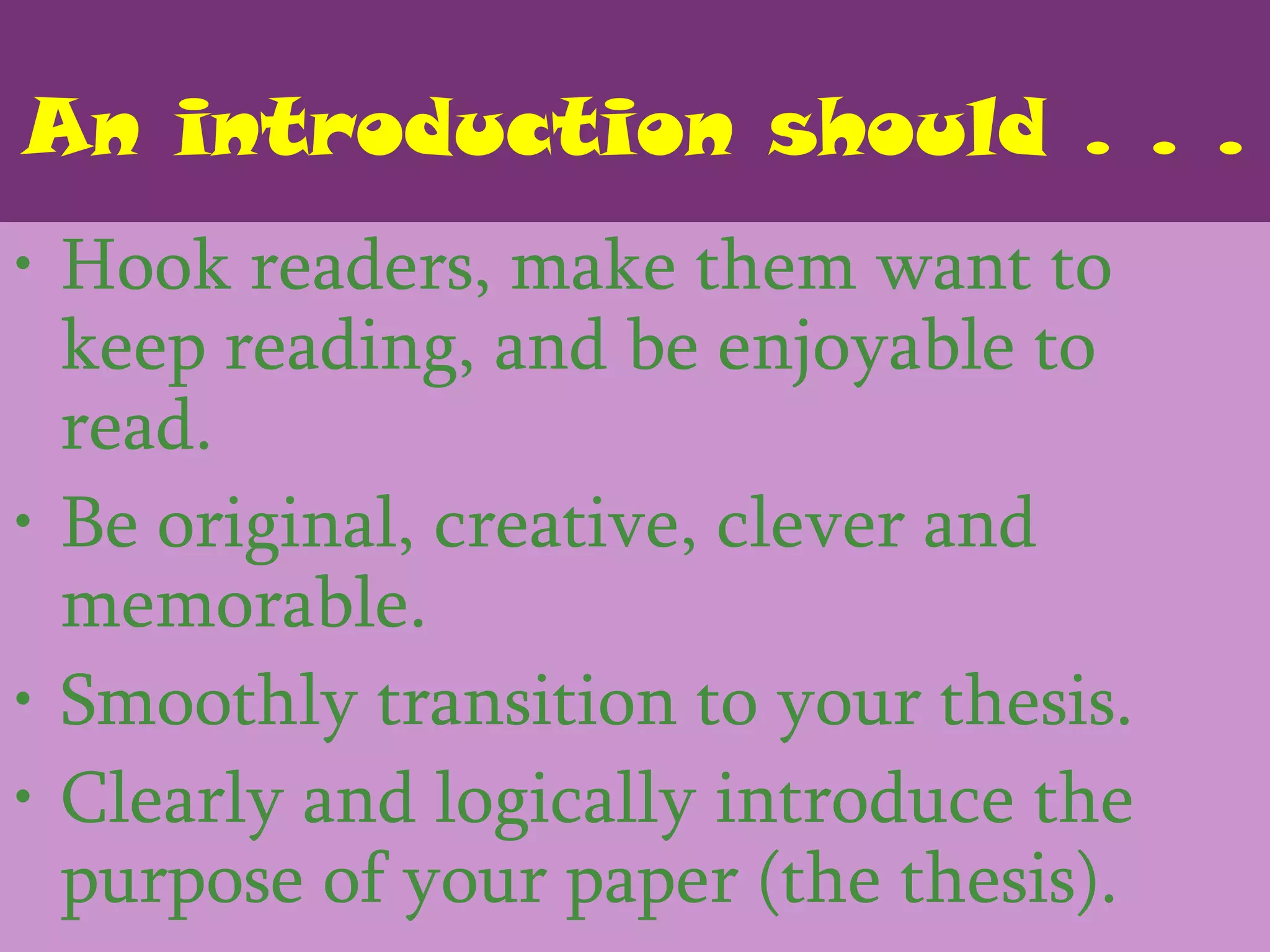 An introduction should . . .
• Hook readers, make them want to
  keep reading, and be enjoyable to
  read.
• Be original, creative, clever and
  memorable.
• Smoothly transition to your thesis.
• Clearly and logically introduce the
  purpose of your paper (the thesis).
 