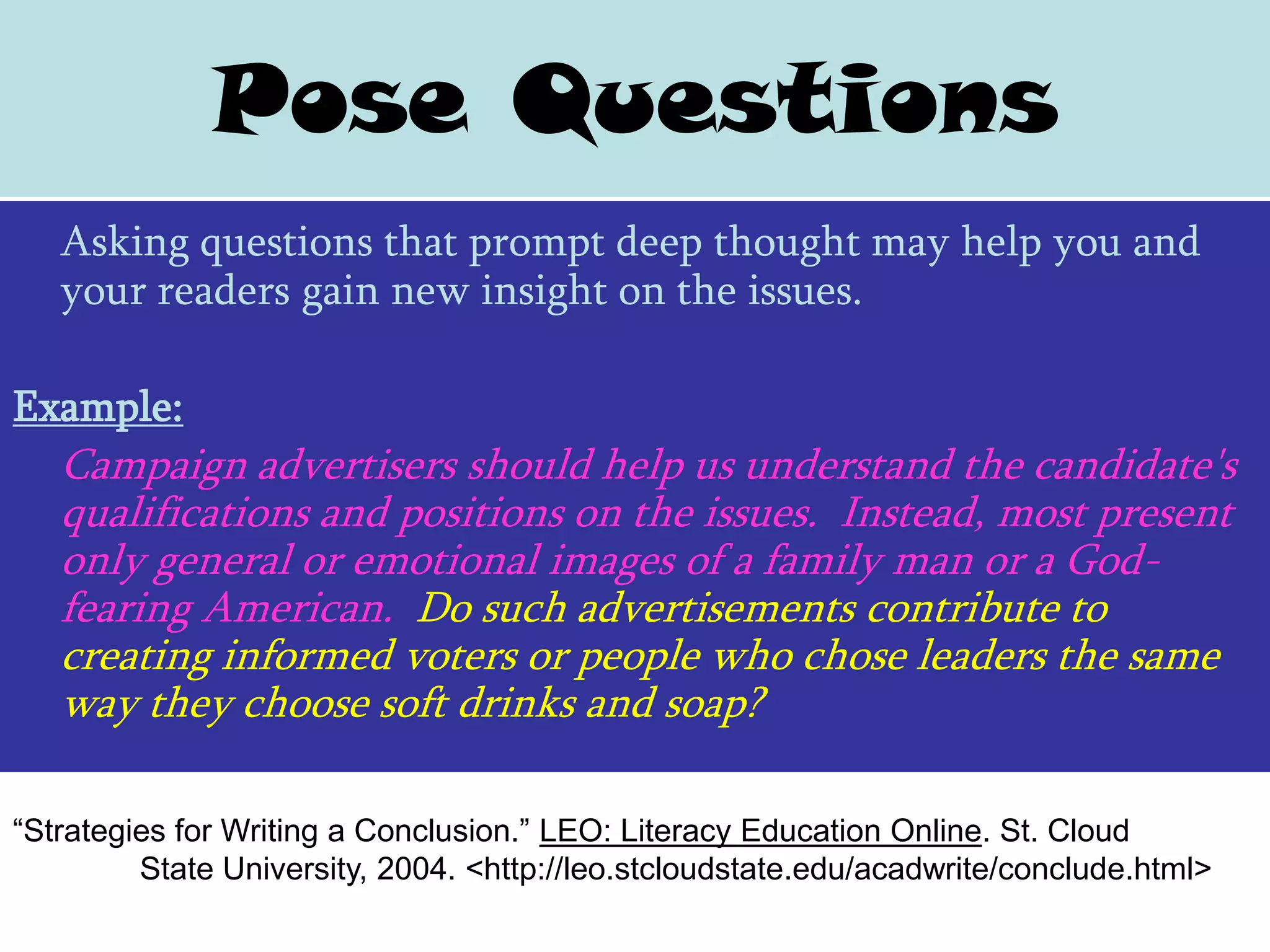 Pose Questions
   Asking questions that prompt deep thought may help you and
   your readers gain new insight on the issues.

Example:
   Campaign advertisers should help us understand the candidate's
   qualifications and positions on the issues. Instead, most present
   only general or emotional images of a family man or a God-
   fearing American. Do such advertisements contribute to
   creating informed voters or people who chose leaders the same
   way they choose soft drinks and soap?

“Strategies for Writing a Conclusion.” LEO: Literacy Education Online. St. Cloud
         State University, 2004. <http://leo.stcloudstate.edu/acadwrite/conclude.html>
 