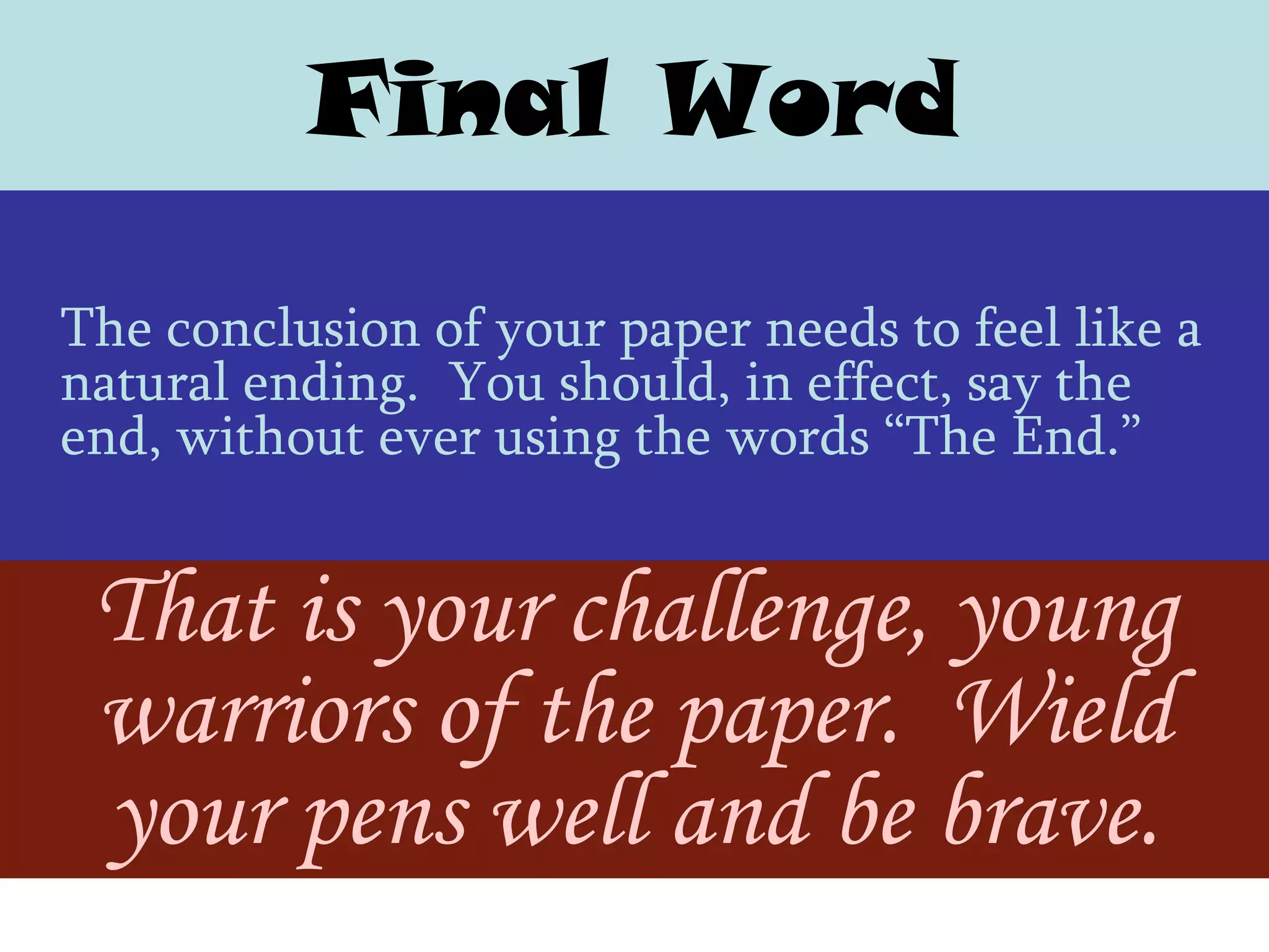 Final Word
The conclusion of your paper needs to feel like a
natural ending. You should, in effect, say the
end, without ever using the words ―The End.‖


 That is your challenge, young
 warriors of the paper. Wield
 your pens well and be brave.
 