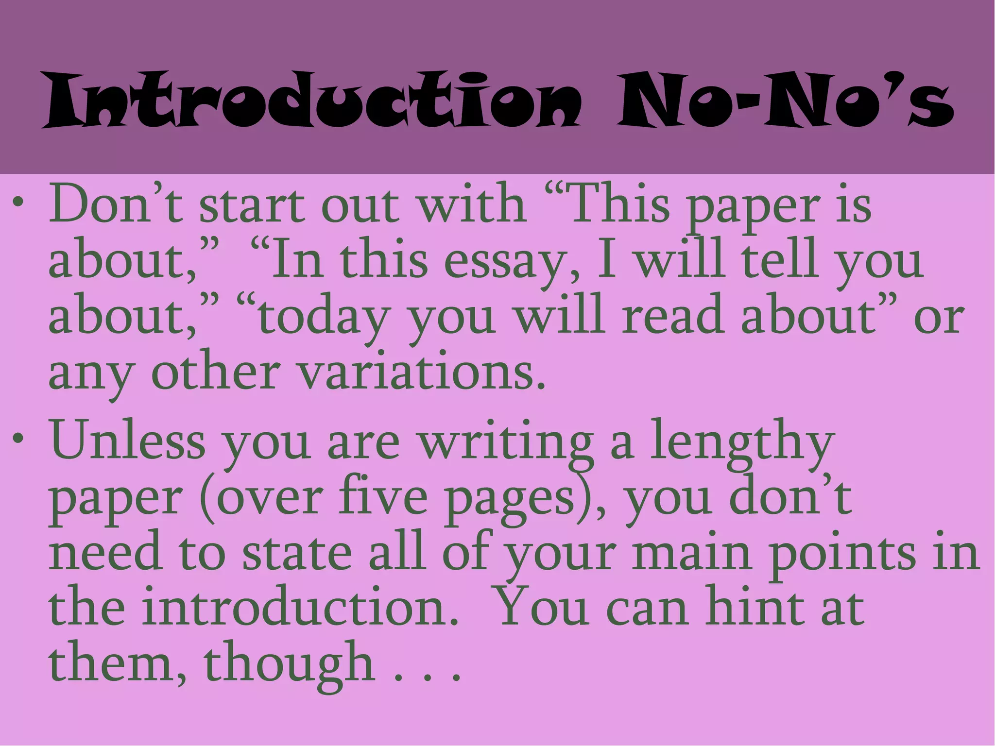 Introduction No-No’s
• Don’t start out with ―This paper is
  about,‖ ―In this essay, I will tell you
  about,‖ ―today you will read about‖ or
  any other variations.
• Unless you are writing a lengthy
  paper (over five pages), you don’t
  need to state all of your main points in
  the introduction. You can hint at
  them, though . . .
 