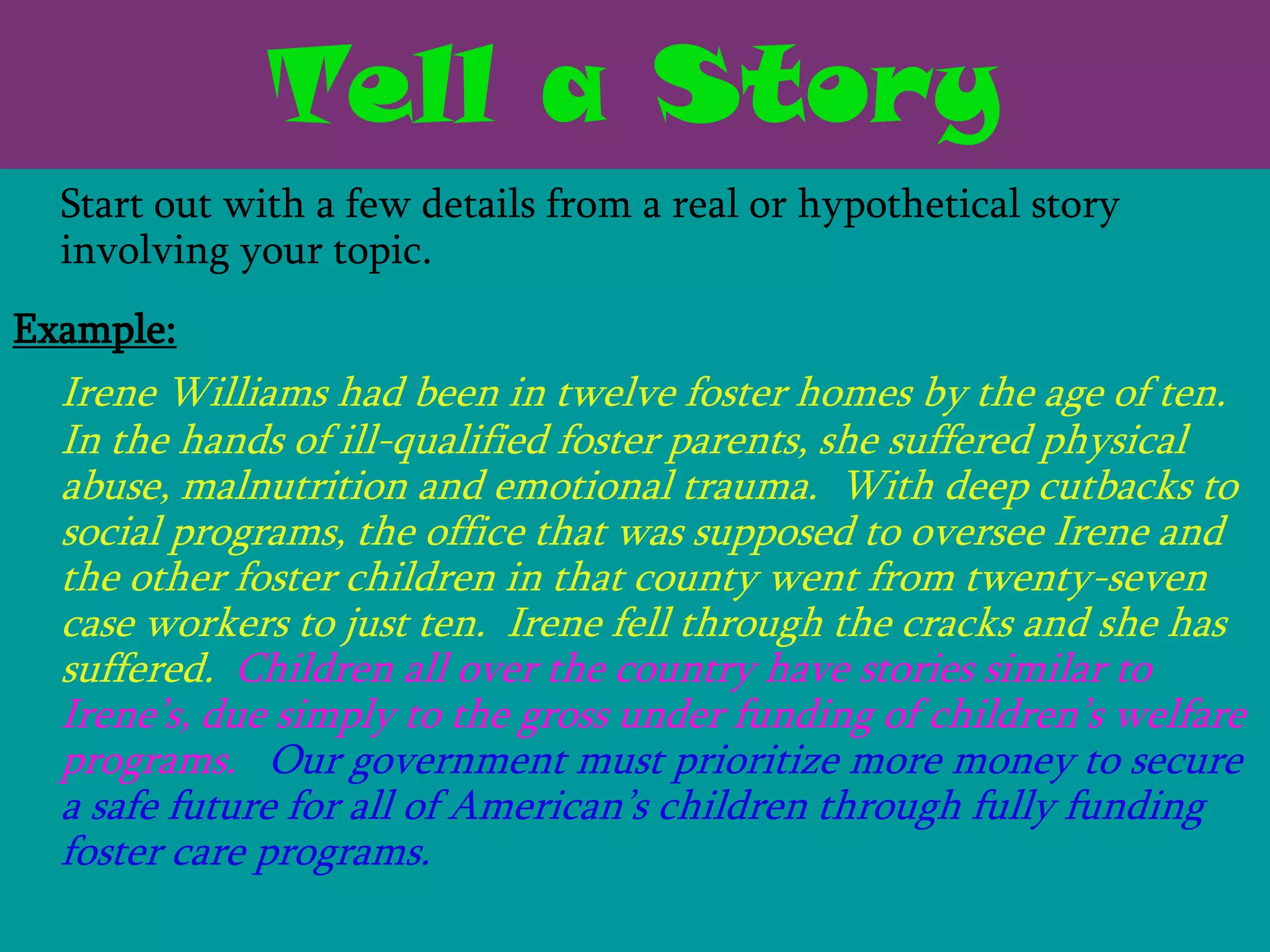 Tell a Story
  Start out with a few details from a real or hypothetical story
  involving your topic.
Example:
  Irene Williams had been in twelve foster homes by the age of ten.
  In the hands of ill-qualified foster parents, she suffered physical
  abuse, malnutrition and emotional trauma. With deep cutbacks to
  social programs, the office that was supposed to oversee Irene and
  the other foster children in that county went from twenty-seven
  case workers to just ten. Irene fell through the cracks and she has
  suffered. Children all over the country have stories similar to
  Irene’s, due simply to the gross under funding of children’s welfare
  programs. Our government must prioritize more money to secure
  a safe future for all of American’s children through fully funding
  foster care programs.
 