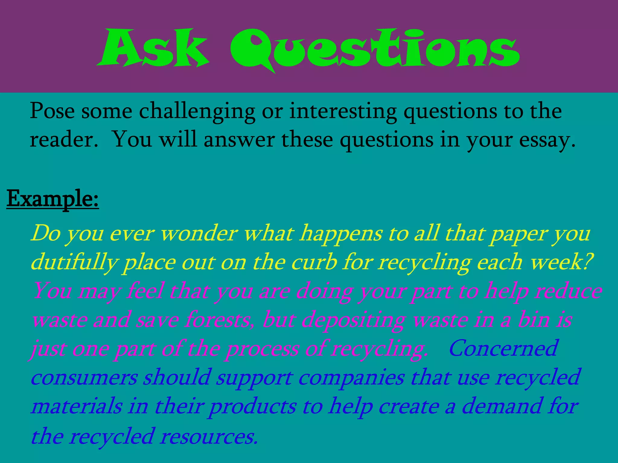 Ask Questions
 Pose some challenging or interesting questions to the
 reader. You will answer these questions in your essay.

Example:
 Do you ever wonder what happens to all that paper you
 dutifully place out on the curb for recycling each week?
 You may feel that you are doing your part to help reduce
 waste and save forests, but depositing waste in a bin is
 just one part of the process of recycling. Concerned
 consumers should support companies that use recycled
 materials in their products to help create a demand for
 the recycled resources.
 