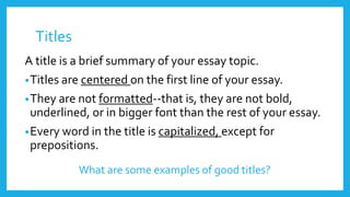 Titles 
A title is a brief summary of your essay topic. 
•Titles are centered on the first line of your essay. 
•They are not formatted--that is, they are not bold, 
underlined, or in bigger font than the rest of your essay. 
•Every word in the title is capitalized, except for 
prepositions. 
What are some examples of good titles? 
