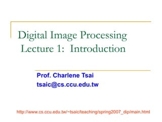 Digital Image Processing
Lecture 1: Introduction
Prof. Charlene Tsai
tsaic@cs.ccu.edu.tw
http://www.cs.ccu.edu.tw/~tsaic/teaching/spring2007_dip/main.html
 