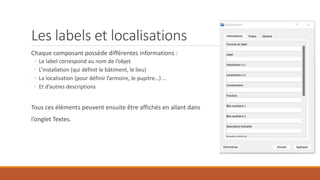 Les labels et localisations
Chaque composant possède différentes informations :
◦ Le label correspond au nom de l’objet
◦ L’installation (qui définit le bâtiment, le lieu)
◦ La localisation (pour définir l’armoire, le pupitre…) …
◦ Et d’autres descriptions
Tous ces éléments peuvent ensuite être affichés en allant dans
l’onglet Textes.
 