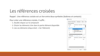 Les références croisées
Rappel : Une référence croisée est un lien entre deux symboles (bobines et contacts).
Pour créer une référence croisée, il suffit :
◦ 1. Double-cliquez sur le composant
◦ 2. Choisir les éléments à lier dans la partie élément disponible
◦ 3. Liez ces éléments (clique droit -> lier l’élément)
 