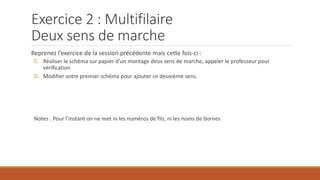 Exercice 2 : Multifilaire
Deux sens de marche
Reprenez l’exercice de la session précédente mais cette fois-ci :
C. Réaliser le schéma sur papier d’un montage deux sens de marche, appeler le professeur pour
vérification
D. Modifier votre premier schéma pour ajouter ce deuxième sens.
Notes : Pour l’instant on ne met ni les numéros de fils, ni les noms de bornes
 