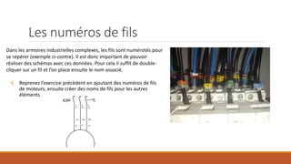 Les numéros de fils
Dans les armoires industrielles complexes, les fils sont numérotés pour
se repérer (exemple ci-contre). Il est donc important de pouvoir
réaliser des schémas avec ces données. Pour cela il suffit de double-
cliquer sur un fil et l’on place ensuite le nom associé.
E. Reprenez l’exercice précèdent en ajoutant des numéros de fils
de moteurs, ensuite créer des noms de fils pour les autres
éléments.
 