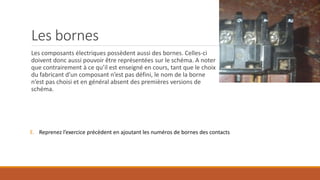 Les bornes
Les composants électriques possèdent aussi des bornes. Celles-ci
doivent donc aussi pouvoir être représentées sur le schéma. A noter
que contrairement à ce qu’il est enseigné en cours, tant que le choix
du fabricant d’un composant n’est pas défini, le nom de la borne
n’est pas choisi et en général absent des premières versions de
schéma.
E. Reprenez l’exercice précèdent en ajoutant les numéros de bornes des contacts
 