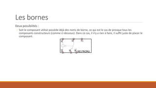 Les bornes
Deux possibilités :
◦ Soit le composant utilisé possède déjà des noms de borne, ce qui est le cas de presque tous les
composants constructeurs (comme ci-dessous). Dans ce cas, il n’y a rien à faire, il suffit juste de placer le
composant.
 