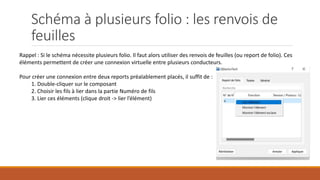 Schéma à plusieurs folio : les renvois de
feuilles
Rappel : Si le schéma nécessite plusieurs folio. Il faut alors utiliser des renvois de feuilles (ou report de folio). Ces
éléments permettent de créer une connexion virtuelle entre plusieurs conducteurs.
Pour créer une connexion entre deux reports préalablement placés, il suffit de :
1. Double-cliquer sur le composant
2. Choisir les fils à lier dans la partie Numéro de fils
3. Lier ces éléments (clique droit -> lier l’élément)
 
