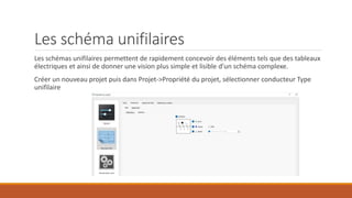 Les schéma unifilaires
Les schémas unifilaires permettent de rapidement concevoir des éléments tels que des tableaux
électriques et ainsi de donner une vision plus simple et lisible d’un schéma complexe.
Créer un nouveau projet puis dans Projet->Propriété du projet, sélectionner conducteur Type
unifilaire
 