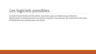 Les logiciels possibles
En Cote d’Ivoire Xrelais est très utilisé, néanmoins, pour ce module nous utiliserons
Qelectrotech au fonctionnement très proche et gratuit. Vous pouvez, dès maintenant chez vous,
confectionner des schémas pour vos clients.
 