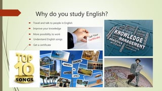 Why do you study English?
 Travel and talk to people in English
 Improve your knowledge
 More possibility to work
 Understand English songs
 Get a certificate
 