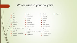 Words used in your daily life
 OK
 Bye
 Play
 ESPN
 Open bar
 Watch man
 Birthday
 Sorry
 LG, CD, VCD, MTV, UB40
 Languages
 Wait…
 Play store, google play
 Facebook
 Apps
 Download
 Profile
 Chat
 Movitalk
 Play land park
 You win / lost
 King, queen
 Spider man, bat man, super
man
 Backstage
 Break
 Casting
 Meeting
 Swing
 Gym
 Baby shower
 Home theatre
 Cook, warm
 Performance
 Personal trainer
 Photoshop
 Ringtone
 