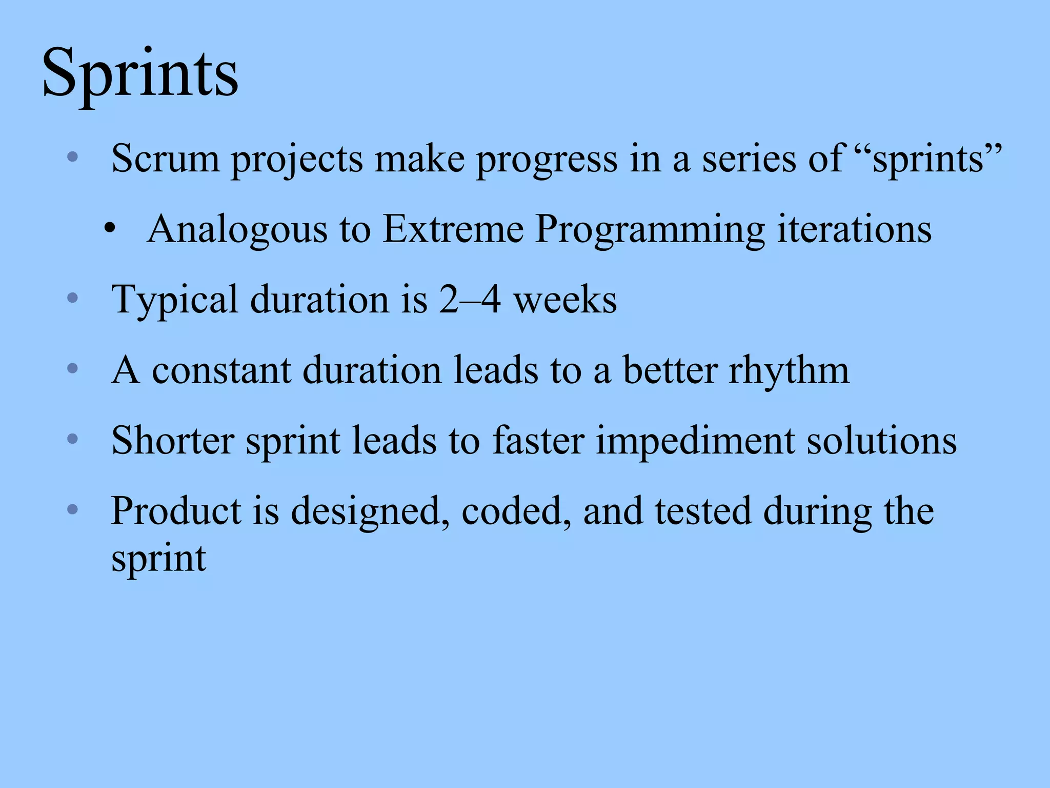 Sprints
• Scrum projects make progress in a series of “sprints”
• Analogous to Extreme Programming iterations
• Typical duration is 2–4 weeks
• A constant duration leads to a better rhythm
• Shorter sprint leads to faster impediment solutions
• Product is designed, coded, and tested during the
sprint
 