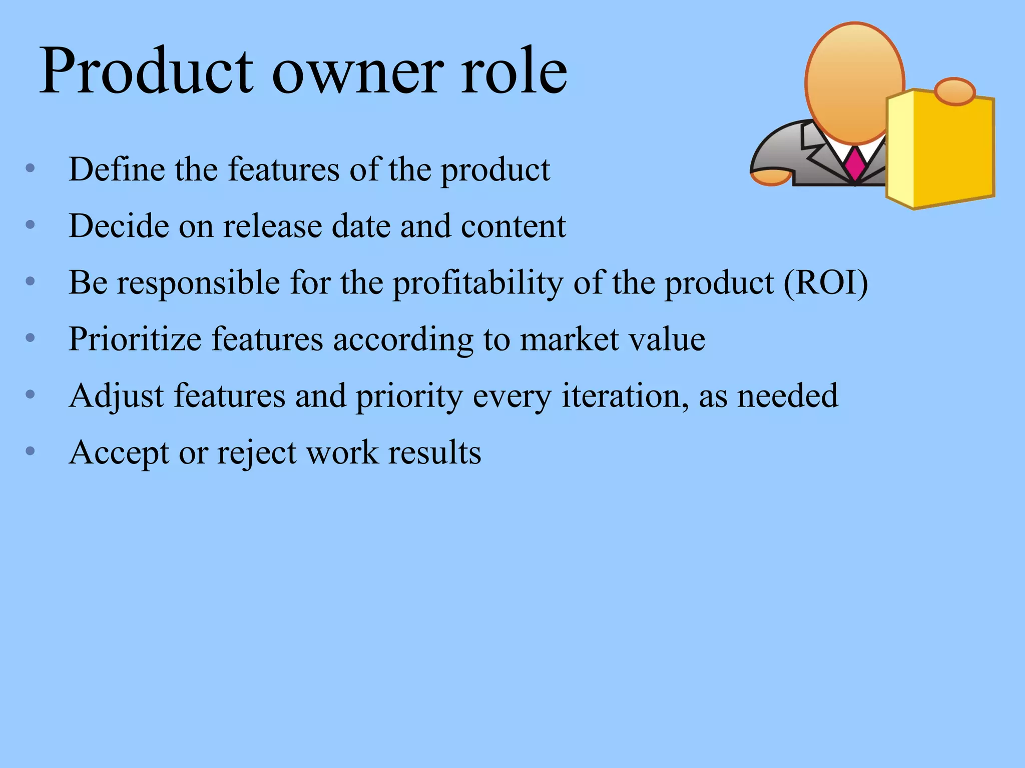 Product owner role
• Define the features of the product
• Decide on release date and content
• Be responsible for the profitability of the product (ROI)
• Prioritize features according to market value
• Adjust features and priority every iteration, as needed
• Accept or reject work results
 